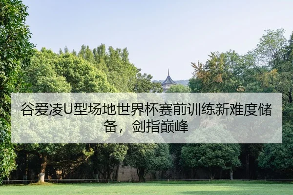 谷爱凌U型场地世界杯赛前训练新难度储备，剑指巅峰