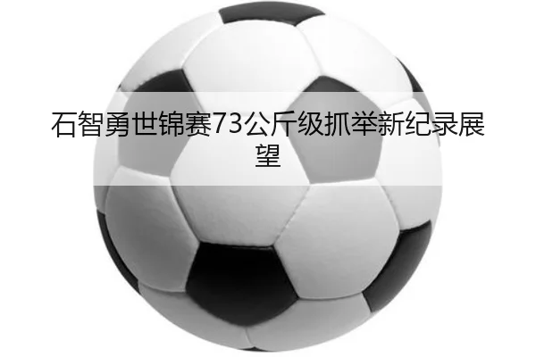 石智勇世锦赛73公斤级抓举新纪录展望