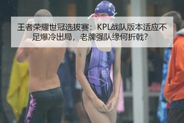 王者荣耀世冠选拔赛：KPL战队版本适应不足爆冷出局，老牌强队缘何折戟？