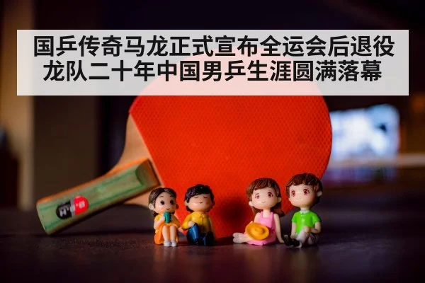 国乒传奇马龙正式宣布全运会后退役 龙队二十年中国男乒生涯圆满落幕